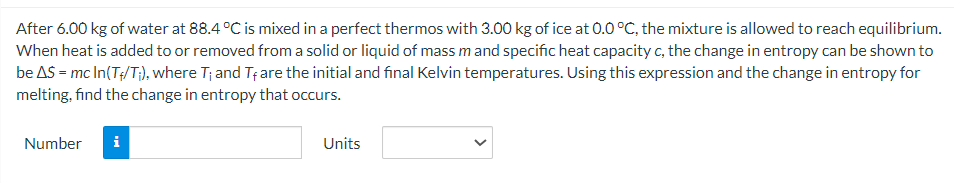 After 6.00 kg of water at 88.4 °C is mixed in a perfect thermos with 3.00 kg of ice at 0.0 °C, the mixture is allowed to reach equilibrium.
When heat is added to or removed from a solid or liquid of mass m and specific heat capacity c, the change in entropy can be shown to
be AS = mc In(T+/T;), where T; and Tf are the initial and final Kelvin temperatures. Using this expression and the change in entropy for
melting, find the change in entropy that occurs.
Number
i
Units