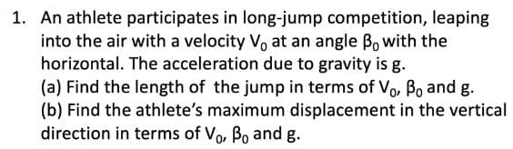 1. An athlete participates in long-jump competition, leaping
into the air with a velocity V, at an angle Bo with the
horizontal. The acceleration due to gravity is g.
(a) Find the length of the jump in terms of Vo, Bo and g.
(b) Find the athlete's maximum displacement in the vertical
direction in terms of vo, Bo and g.