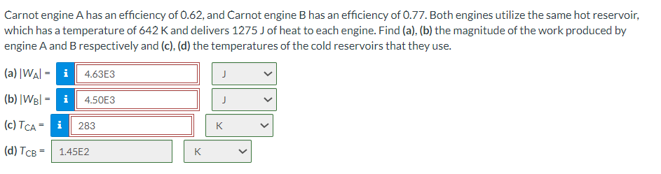 Carnot engine A has an efficiency of 0.62, and Carnot engine B has an efficiency of 0.77. Both engines utilize the same hot reservoir,
which has a temperature of 642 K and delivers 1275 J of heat to each engine. Find (a), (b) the magnitude of the work produced by
engine A and B respectively and (c), (d) the temperatures of the cold reservoirs that they use.
(a) |WA| = i
(b) |WB| = i
(c) TCA = i 283
(d) TCB =
4.63E3
4.50E3
1.45E2
K
J
J
K