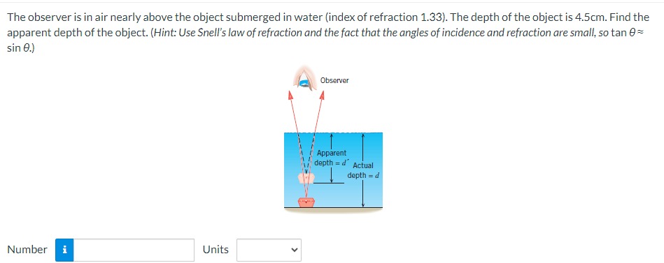 The observer is in air nearly above the object submerged in water (index of refraction 1.33). The depth of the object is 4.5cm. Find the
apparent depth of the object. (Hint: Use Snell's law of refraction and the fact that the angles of incidence and refraction are small, so tan 0=
sin 0.)
Number i
Units
Observer
Apparent
depth = d' Actual
depth = d