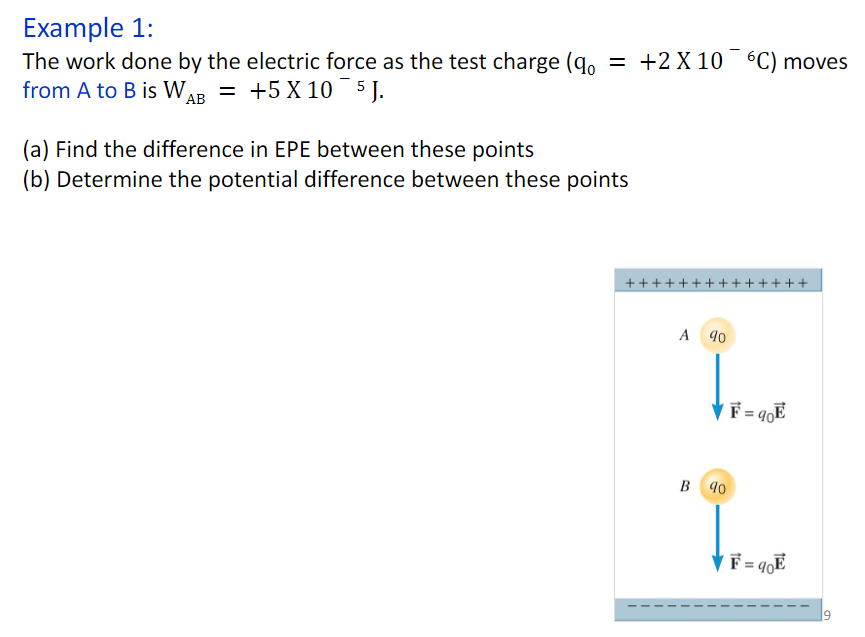 Example 1:
The work done by the electric force as the test charge (q。 = +2X 106C) moves
from A to B is WA = +5 X 10¯5J.
AB
(a) Find the difference in EPE between these points
(b) Determine the potential difference between these points
++
A 90
B 90
F= 90E
F = 90E
++
19