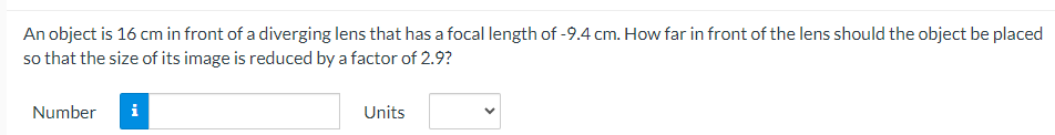 An object is 16 cm in front of a diverging lens that has a focal length of -9.4 cm. How far in front of the lens should the object be placed
so that the size of its image is reduced by a factor of 2.9?
Number
i
Units