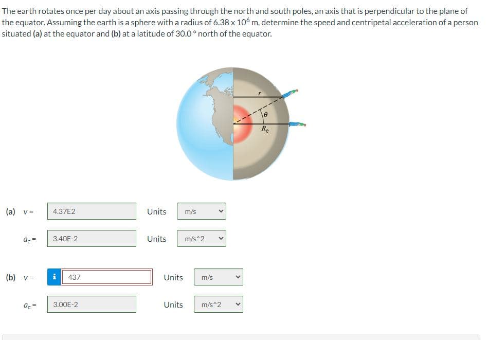 The earth rotates once per day about an axis passing through the north and south poles, an axis that is perpendicular to the plane of
the equator. Assuming the earth is a sphere with a radius of 6.38 x 106 m, determine the speed and centripetal acceleration of a person
situated (a) at the equator and (b) at a latitude of 30.0° north of the equator.
(a) v =
ac =
(b) v =
ac =
4.37E2
3.40E-2
i 437
3.00E-2
Units
m/s
Units m/s^2
Units
m/s
<
Units m/s^2
8
Re