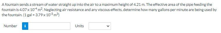 A fountain sends a stream of water straight up into the air to a maximum height of 4.21 m. The effective area of the pipe feeding the
fountain is 4.07 x 104 m². Neglecting air resistance and any viscous effects, determine how many gallons per minute are being used by
the fountain. (1 gal = 3.79 x 10³ m³)
Number
Units