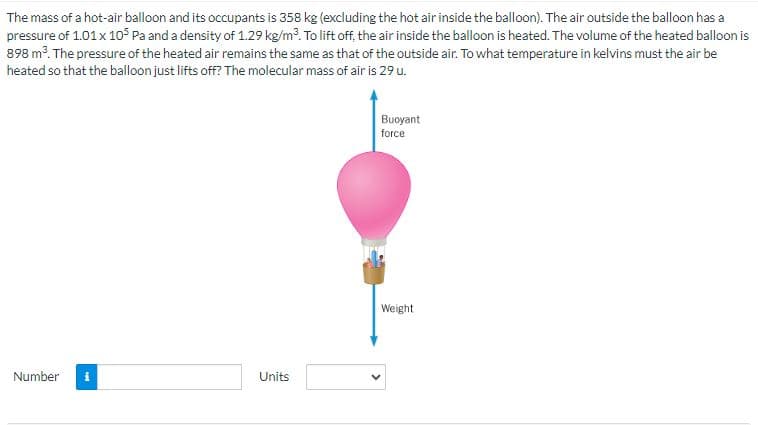 The mass of a hot-air balloon and its occupants is 358 kg (excluding the hot air inside the balloon). The air outside the balloon has a
pressure of 1.01 x 105 Pa and a density of 1.29 kg/m³. To lift off, the air inside the balloon is heated. The volume of the heated balloon is
898 m³. The pressure of the heated air remains the same as that of the outside air. To what temperature in kelvins must the air be
heated so that the balloon just lifts off? The molecular mass of air is 29 u.
Number i
Units
Buoyant
force
Weight