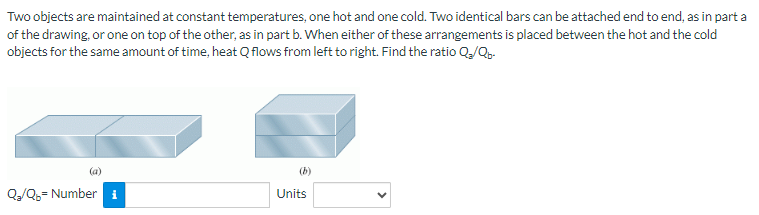 Two objects are maintained at constant temperatures, one hot and one cold. Two identical bars can be attached end to end, as in part a
of the drawing, or one on top of the other, as in part b. When either of these arrangements is placed between the hot and the cold
objects for the same amount of time, heat Q flows from left to right. Find the ratio Q₂/Qb-
Q₂/Q₂= Number i
Units