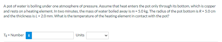 A pot of water is boiling under one atmosphere of pressure. Assume that heat enters the pot only through its bottom, which is copper
and rests on a heating element. In two minutes, the mass of water boiled away is m = 5.0 kg. The radius of the pot bottom is R = 5.0 cm
and the thickness is L = 2.0 mm. What is the temperature of the heating element in contact with the pot?
TE = Number
Units