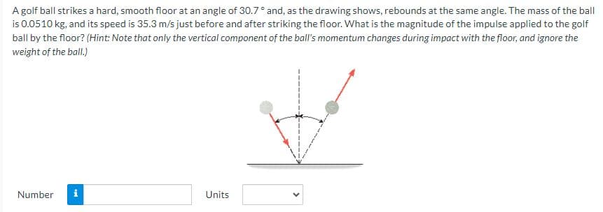 A golf ball strikes a hard, smooth floor at an angle of 30.7° and, as the drawing shows, rebounds at the same angle. The mass of the ball
is 0.0510 kg, and its speed is 35.3 m/s just before and after striking the floor. What is the magnitude of the impulse applied to the golf
ball by the floor? (Hint: Note that only the vertical component of the ball's momentum changes during impact with the floor, and ignore the
weight of the ball.)
Number i
Units