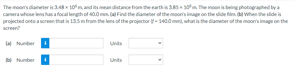 The moon's diameter is 3.48 × 106 m, and its mean distance from the earth is 3.85 × 108 m. The moon is being photographed by a
camera whose lens has a focal length of 40.0 mm. (a) Find the diameter of the moon's image on the slide film. (b) When the slide is
projected onto a screen that is 13.5 m from the lens of the projector (f = 140.0 mm), what is the diameter of the moon's image on the
screen?
(a) Number
Units
(b) Number i
Units