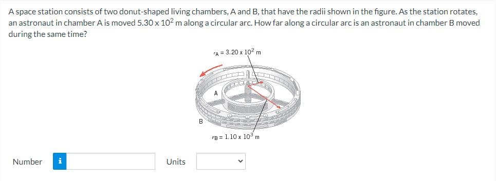 A space station consists of two donut-shaped living chambers, A and B, that have the radii shown in the figure. As the station rotates,
an astronaut in chamber A is moved 5.30 x 10² m along a circular arc. How far along a circular arc is an astronaut in chamber B moved
during the same time?
Number i
Units
B
"A = 3.20 x 10² m
TIIT
rB 1.10 x 10³ m
III