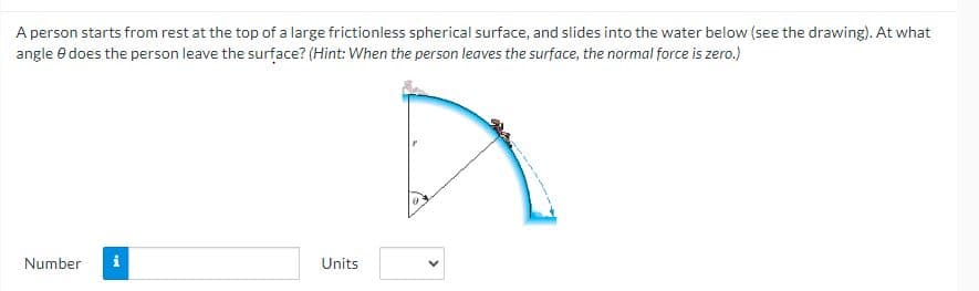 A person starts from rest at the top of a large frictionless spherical surface, and slides into the water below (see the drawing). At what
angle 8 does the person leave the surface? (Hint: When the person leaves the surface, the normal force is zero.)
Number i
Units
