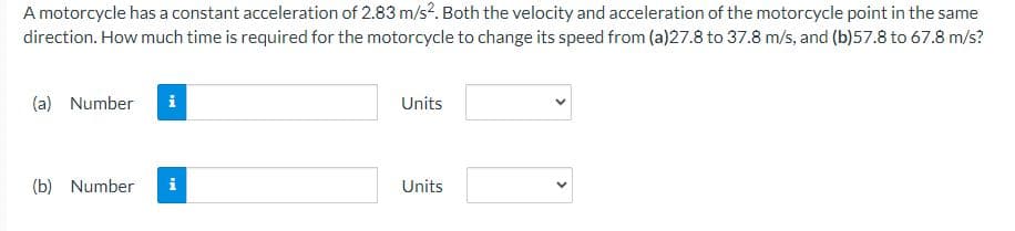 A motorcycle has a constant acceleration of 2.83 m/s². Both the velocity and acceleration of the motorcycle point in the same
direction. How much time is required for the motorcycle to change its speed from (a)27.8 to 37.8 m/s, and (b)57.8 to 67.8 m/s?
(a) Number
Mi
(b) Number i
Units
Units