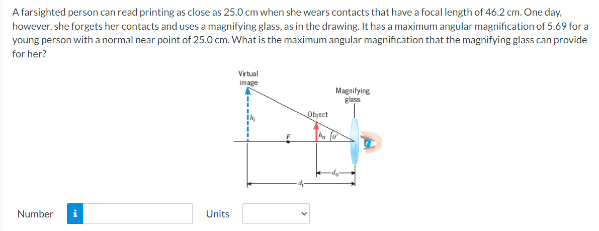 A farsighted person can read printing as close as 25.0 cm when she wears contacts that have a focal length of 46.2 cm. One day,
however, she forgets her contacts and uses a magnifying glass, as in the drawing. It has a maximum angular magnification of 5.69 for a
young person with a normal near point of 25.0 cm. What is the maximum angular magnification that the magnifying glass can provide
for her?
Number i
Units
Virtual
image
Magnifying
glass
Object
ho e