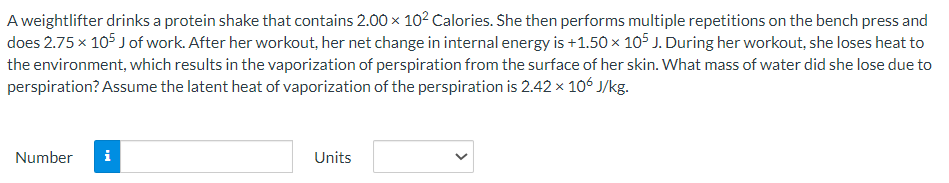 A weightlifter drinks a protein shake that contains 2.00 × 10² Calories. She then performs multiple repetitions on the bench press and
does 2.75 x 105 J of work. After her workout, her net change in internal energy is +1.50 × 105 J. During her workout, she loses heat to
the environment, which results in the vaporization of perspiration from the surface of her skin. What mass of water did she lose due to
perspiration? Assume the latent heat of vaporization of the perspiration is 2.42 x 106 J/kg.
Number
Units