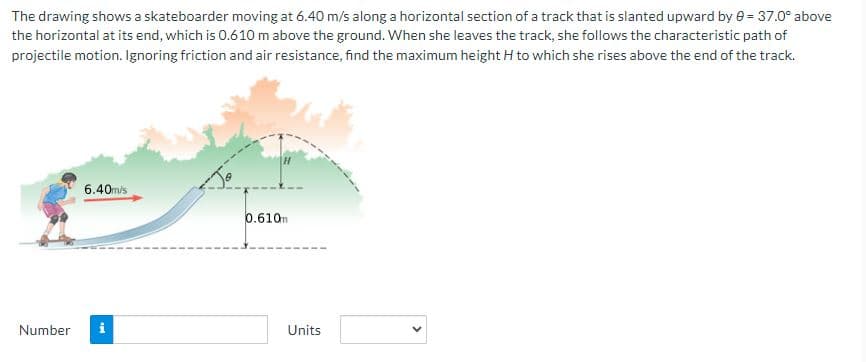The drawing shows a skateboarder moving at 6.40 m/s along a horizontal section of a track that is slanted upward by 0 = 37.0° above
the horizontal at its end, which is 0.610 m above the ground. When she leaves the track, she follows the characteristic path of
projectile motion. Ignoring friction and air resistance, find the maximum height H to which she rises above the end of the track.
Number
6.40m/s
Mi
0.610m
Units
