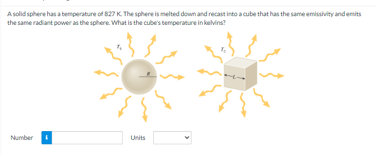 A solid sphere has a temperature of 827 K. The sphere is melted down and recast into a cube that has the same emissivity and emits
the same radiant power as the sphere. What is the cube's temperature in kelvins?
Number i
T₂
Units
To