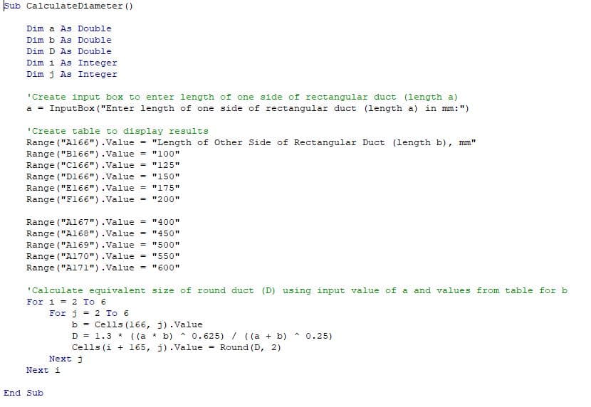 Sub CalculateDiameter ()
Dim a As Double
Dim b As Double
Dim D As Double
Dim i As Integer
Dim j As Integer
'Create input box to enter length of one side of rectangular duct (length a)
a = InputBox ("Enter length of one side of rectangular duct (length a) in mm: ")
'Create table to display results
Range ("A166").Value = "Length of Other Side of Rectangular Duct (length b), mm"
Range("B166").Value = "100"
Range("C166").Value = "125"
Range ("D166").Value = "150"
Range ("E166").Value = "175"
Range ("F166").Value = "200"
Range("A167").Value = "400"
Range("A168").Value = "450"
Range ("A169").Value = "500"
Range("A170").Value = "550"
Range("A171").Value = "600"
'Calculate equivalent size of round duct (D) using input value of a and values from table for b
For i = 2 To 6
For j = 2 To 6
End Sub
Next i
b = Cells (166, j).Value
A
D = 1.3* ((a * b) 0.625) / ((a + b)
Cells (i + 165, j).Value = Round (D, 2)
Next j
^ 0.25)