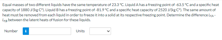Equal masses of two different liquids have the same temperature of 23.3 °C. Liquid A has a freezing point of -63.5 °C and a specific heat
capacity of 1880 J/(kg C°). Liquid B has a freezing point of -81.9 °C and a specific heat capacity of 2520 J/(kg C°). The same amount of
heat must be removed from each liquid in order to freeze it into a solid at its respective freezing point. Determine the difference LA-
L+B between the latent heats of fusion for these liquids.
Number
Units