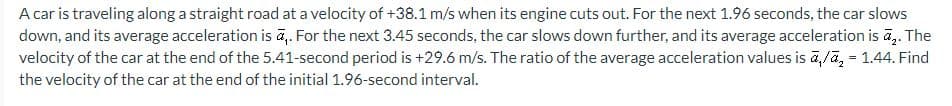 A car is traveling along a straight road at a velocity of +38.1 m/s when its engine cuts out. For the next 1.96 seconds, the car slows
down, and its average acceleration is a,. For the next 3.45 seconds, the car slows down further, and its average acceleration is ₂. The
velocity of the car at the end of the 5.41-second period is +29.6 m/s. The ratio of the average acceleration values is a,/₂ = 1.44. Find
the velocity of the car at the end of the initial 1.96-second interval.