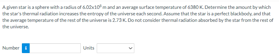 A given star is a sphere with a radius of 6.02x108 m and an average surface temperature of 6380 K. Determine the amount by which
the star's thermal radiation increases the entropy of the universe each second. Assume that the star is a perfect blackbody, and that
the average temperature of the rest of the universe is 2.73 K. Do not consider thermal radiation absorbed by the star from the rest of
the universe.
Number i
Units