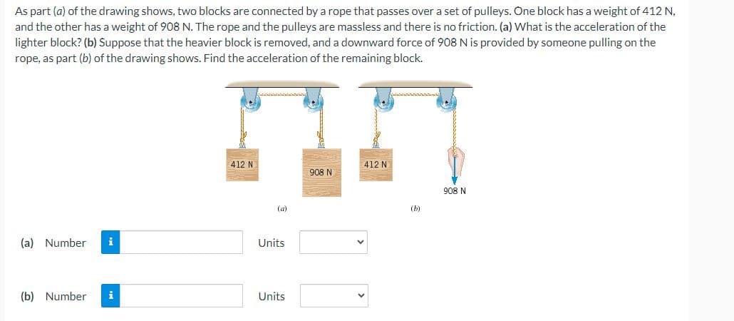 As part (a) of the drawing shows, two blocks are connected by a rope that passes over a set of pulleys. One block has a weight of 412 N,
and the other has a weight of 908 N. The rope and the pulleys are massless and there is no friction. (a) What is the acceleration of the
lighter block? (b) Suppose that the heavier block is removed, and a downward force of 908 N is provided by someone pulling on the
rope, as part (b) of the drawing shows. Find the acceleration of the remaining block.
(a) Number i
(b) Number i
412 N
(a)
Units
Units
908 N
412 N
(b)
908 N
