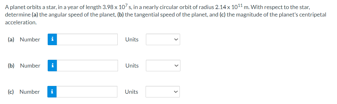 A planet orbits a star, in a year of length 3.98 x 107 s, in a nearly circular orbit of radius 2.14 x 10¹1 m. With respect to the star,
determine (a) the angular speed of the planet, (b) the tangential speed of the planet, and (c) the magnitude of the planet's centripetal
acceleration.
(a) Number i
(b) Number i
(c) Number
i
Units
Units
Units