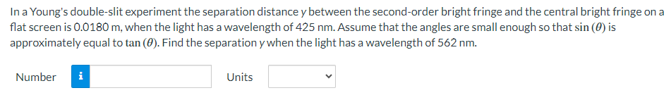 In a Young's double-slit experiment the separation distance y between the second-order bright fringe and the central bright fringe on a
flat screen is 0.0180 m, when the light has a wavelength of 425 nm. Assume that the angles are small enough so that sin (0) is
approximately equal to tan (#). Find the separation y when the light has a wavelength of 562 nm.
Number i
Units