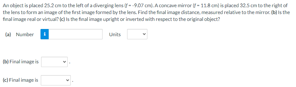 An object is placed 25.2 cm to the left of a diverging lens (f= -9.07 cm). A concave mirror (f = 11.8 cm) is placed 32.5 cm to the right of
the lens to form an image of the first image formed by the lens. Find the final image distance, measured relative to the mirror. (b) Is the
final image real or virtual? (c) Is the final image upright or inverted with respect to the original object?
(a) Number
i
(b) Final image is
(c) Final image is
Units