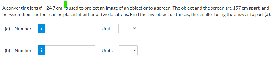 A converging lens (f = 24.7 cm) is used to project an image of an object onto a screen. The object and the screen are 157 cm apart, and
between them the lens can be placed at either of two locations. Find the two object distances, the smaller being the answer to part (a).
(a) Number
i
(b) Number
Units
Units
