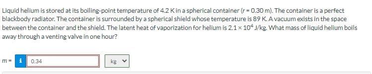 Liquid helium is stored at its boiling-point temperature of 4.2 K in a spherical container (r= 0.30 m). The container is a perfect
blackbody radiator. The container is surrounded by a spherical shield whose temperature is 89 K. A vacuum exists in the space
between the container and the shield. The latent heat of vaporization for helium is 2.1 x 104 J/kg. What mass of liquid helium boils
away through a venting valve in one hour?
i 0.34
kg