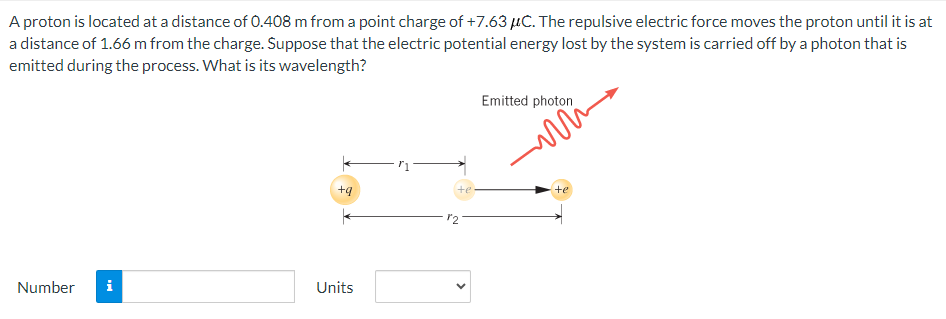 A proton is located at a distance of 0.408 m from a point charge of +7.63 μC. The repulsive electric force moves the proton until it is at
a distance of 1.66 m from the charge. Suppose that the electric potential energy lost by the system is carried off by a photon that is
emitted during the process. What is its wavelength?
Emitted photon
te
te
+9
Number i
Units