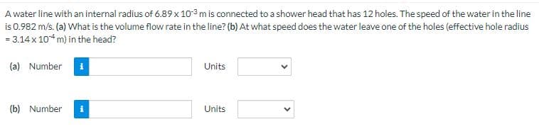 A water line with an internal radius of 6.89 x 103 m is connected to a shower head that has 12 holes. The speed of the water in the line
is 0.982 m/s. (a) What is the volume flow rate in the line? (b) At what speed does the water leave one of the holes (effective hole radius
= 3.14 x 104 m) in the head?
(a) Number
i
(b) Number i
Units
Units