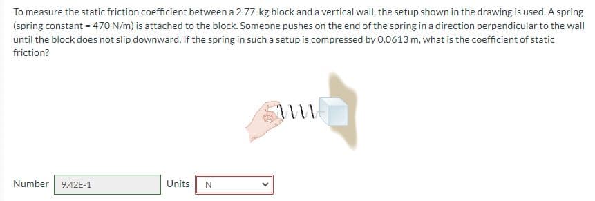 To measure the static friction coefficient between a 2.77-kg block and a vertical wall, the setup shown in the drawing is used. A spring
(spring constant = 470 N/m) is attached to the block. Someone pushes on the end of the spring in a direction perpendicular to the wall
until the block does not slip downward. If the spring in such a setup is compressed by 0.0613 m, what is the coefficient of static
friction?
Number 9.42E-1
Units N
M