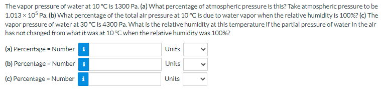 The vapor pressure of water at 10 °C is 1300 Pa. (a) What percentage of atmospheric pressure is this? Take atmospheric pressure to be
1.013 x 105 Pa. (b) What percentage of the total air pressure at 10 °C is due to water vapor when the relative humidity is 100%? (c) The
vapor pressure of water at 30 °C is 4300 Pa. What is the relative humidity at this temperature if the partial pressure of water in the air
has not changed from what it was at 10 °C when the relative humidity was 100%?
(a) Percentage = Number i
(b) Percentage = Number ₁
(c) Percentage = Number i
Units
Units
Units
<