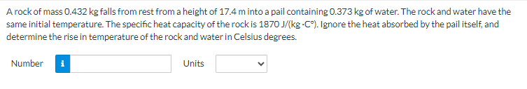 A rock of mass 0.432 kg falls from rest from a height of 17.4 m into a pail containing 0.373 kg of water. The rock and water have the
same initial temperature. The specific heat capacity of the rock is 1870 J/(kg -C°). Ignore the heat absorbed by the pail itself, and
determine the rise in temperature of the rock and water in Celsius degrees.
Number
Units