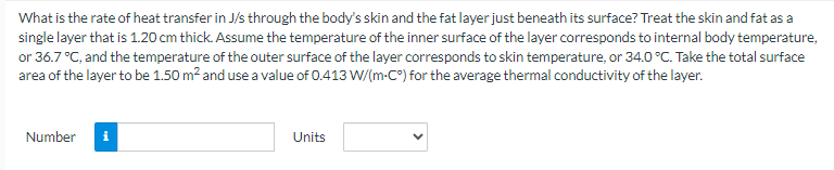 What is the rate of heat transfer in J/s through the body's skin and the fat layer just beneath its surface? Treat the skin and fat as a
single layer that is 1.20 cm thick. Assume the temperature of the inner surface of the layer corresponds to internal body temperature,
or 36.7 °C, and the temperature of the outer surface of the layer corresponds to skin temperature, or 34.0 °C. Take the total surface
area of the layer to be 1.50 m² and use a value of 0.413 W/(m-C°) for the average thermal conductivity of the layer.
Number
Units