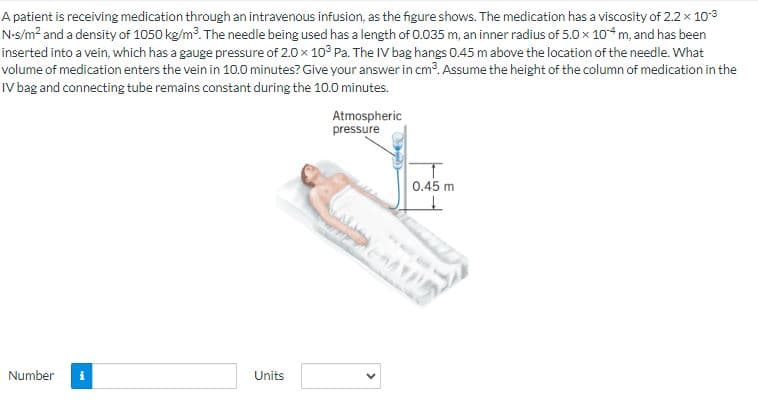 A patient is receiving medication through an intravenous infusion, as the figure shows. The medication has a viscosity of 2.2 × 10-3
N-s/m² and a density of 1050 kg/m³. The needle being used has a length of 0.035 m, an inner radius of 5.0 x 10 m, and has been
inserted into a vein, which has a gauge pressure of 2.0 x 103 Pa. The IV bag hangs 0.45 m above the location of the needle. What
volume of medication enters the vein in 10.0 minutes? Give your answer in cm³. Assume the height of the column of medication in the
IV bag and connecting tube remains constant during the 10.0 minutes.
Number i
Units
Atmospheric
pressure
<
0.45 m