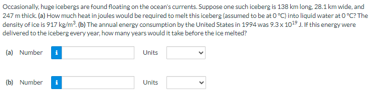 Occasionally, huge icebergs are found floating on the ocean's currents. Suppose one such iceberg is 138 km long, 28.1 km wide, and
247 m thick. (a) How much heat in joules would be required to melt this iceberg (assumed to be at 0 °C) into liquid water at 0 °C? The
density of ice is 917 kg/m³. (b) The annual energy consumption by the United States in 1994 was 9.3 x 10¹⁹ J. If this energy were
delivered to the iceberg every year, how many years would it take before the ice melted?
(a) Number
(b) Number
Units
Units