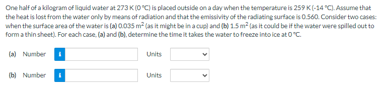 One half of a kilogram of liquid water at 273 K (0°C) is placed outside on a day when the temperature is 259 K (-14 °C). Assume that
the heat is lost from the water only by means of radiation and that the emissivity of the radiating surface is 0.560. Consider two cases:
when the surface area of the water is (a) 0.035 m² (as it might be in a cup) and (b) 1.5 m² (as it could be if the water were spilled out to
form a thin sheet). For each case, (a) and (b), determine the time it takes the water to freeze into ice at 0 °C.
(a) Number
(b) Number
i
Units
Units