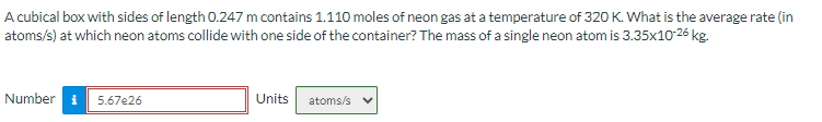 A cubical box with sides of length 0.247 m contains 1.110 moles of neon gas at a temperature of 320 K. What is the average rate (in
atoms/s) at which neon atoms collide with one side of the container? The mass of a single neon atom is 3.35x10-26 kg.
Number i 5.67e26
Units atoms/s