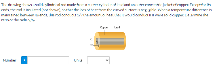 The drawing shows a solid cylindrical rod made from a center cylinder of lead and an outer concentric jacket of copper. Except for its
ends, the rod is insulated (not shown), so that the loss of heat from the curved surface is negligible. When a temperature difference is
maintained between its ends, this rod conducts 1/9 the amount of heat that it would conduct if it were solid copper. Determine the
ratio of the radii r₁/r₂.
Number i
Units
Copper
Lead