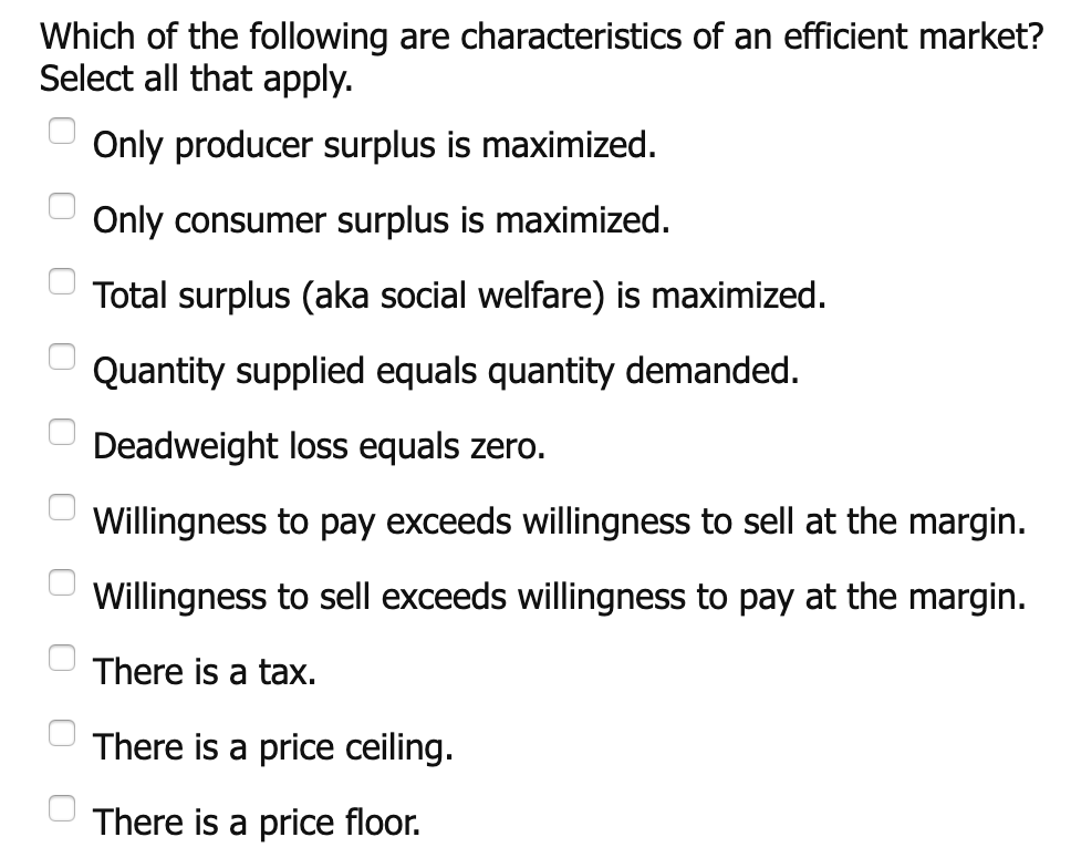 Which of the following are characteristics of an efficient market?
Select all that apply.
Only producer surplus is maximized
Only consumer surplus is maximized.
Total surplus (aka social welfare) is maximized
Quantity supplied equals quantity demanded.
Deadweight loss equals zero.
Willingness to pay exceeds willingness to sell at the margin.
Willingness to sell exceeds willingness to pay at the margin.
There is a tax.
There is a price ceiling.
There is a price floor.
OO0O00
