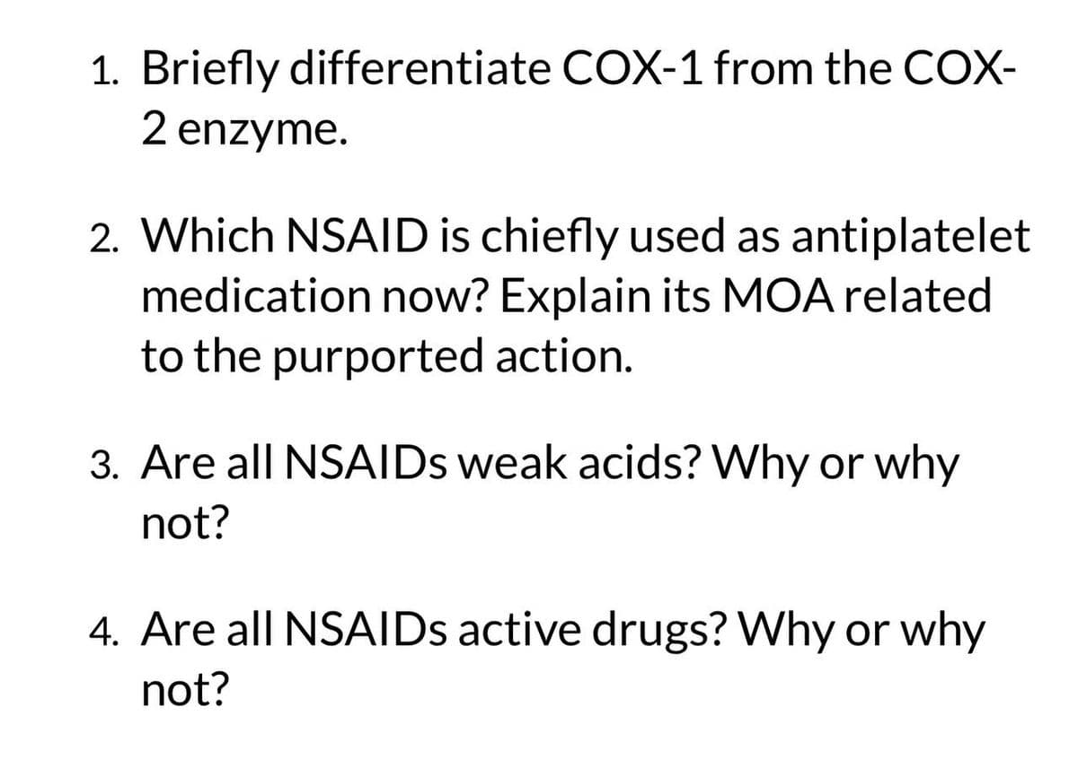1. Briefly differentiate COX-1 from the COX-
2 enzyme.
2. Which NSAID is chiefly used as antiplatelet
medication now? Explain its MOA related
to the purported action.
3. Are all NSAIDs weak acids? Why or why
not?
4. Are all NSAIDs active drugs? Why or why
not?