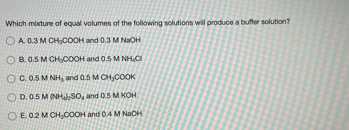 Which mixture of equal volumes of the following solutions will produce a buffer solution?
O A. 0.3 M CH3COOH and 0.3 M NaOH
O B. 0.5 M CH3COOH and 0.5 M NH4CI
O C. 0.5 M NH3 and 0.5 M CH3COOK
O D. 0.5 M (NH4)2SO4 and 0.5 M KOH
O E. 0.2 M CH;COOH and 0.4 M NaOH
