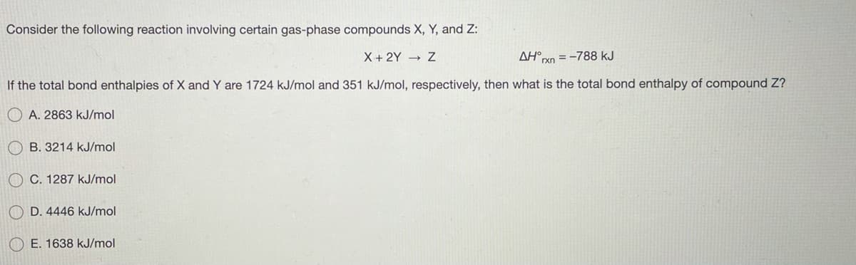 Consider the following reaction involving certain gas-phase compounds X, Y, and Z:
X + 2Y → Z
AH°.
= -788 kJ
If the total bond enthalpies of X and Y are 1724 kJ/mol and 351 kJ/mol, respectively, then what is the total bond enthalpy of compound Z?
A. 2863 kJ/mol
B. 3214 kJ/mol
O C. 1287 kJ/mol
O D. 4446 kJ/mol
E. 1638 kJ/mol
