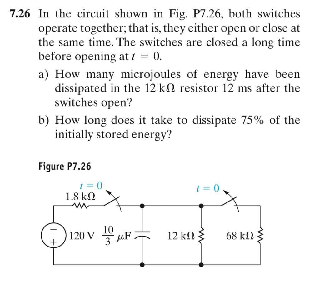 7.26 In the circuit shown in Fig. P7.26, both switches
operate together; that is, they either open or close at
the same time. The switches are closed a long time
before opening at t = 0.
a) How many microjoules of energy have been
dissipated in the 12 k2 resistor 12 ms after the
switches open?
b) How long does it take to dissipate 75% of the
initially stored energy?
Figure P7.26
t = 0
1.8 kN
t = 0
10
120 V
3 uF
12 kN
68 kN
