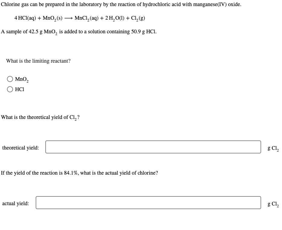 Chlorine gas can be prepared in the laboratory by the reaction of hydrochloric acid with manganese (IV) oxide.
4 HCl(aq) + MnO₂ (s) → MnCl₂ (aq) + 2 H₂O(1) + Cl₂(g)
A sample of 42.5 g MnO₂ is added to a solution containing 50.9 g HC1.
What is the limiting reactant?
MnO₂
HC1
What is the theoretical yield of Cl₂?
theoretical yield:
If the yield of the reaction is 84.1%, what is the actual yield of chlorine?
actual yield:
g Cl₂
g Cl₂