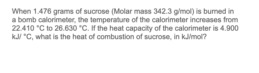 When 1.476 grams of sucrose (Molar mass 342.3 g/mol) is burned in
a bomb calorimeter, the temperature of the calorimeter increases from
22.410 °C to 26.630 °C. If the heat capacity of the calorimeter is 4.900
kJ/ °C, what is the heat of combustion of sucrose, in kJ/mol?