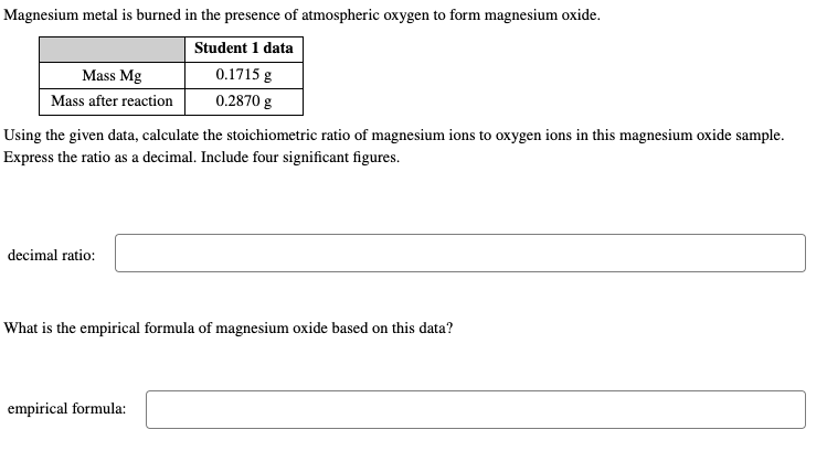 Magnesium metal is burned in the presence of atmospheric oxygen to form magnesium oxide.
Student 1 data
0.1715 g
0.2870 g
Mass Mg
Mass after reaction
Using the given data, calculate the stoichiometric ratio of magnesium ions to oxygen ions in this magnesium oxide sample.
Express the ratio as a decimal. Include four significant figures.
decimal ratio:
What is the empirical formula of magnesium oxide based on this data?
empirical formula: