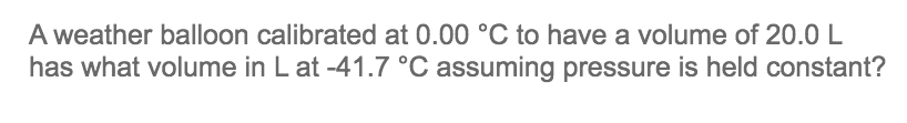 A weather balloon calibrated at 0.00 °C to have a volume of 20.0 L
has what volume in L at -41.7 °C assuming pressure is held constant?